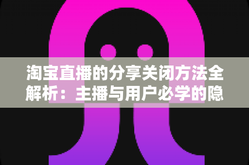 淘宝直播的分享关闭方法全解析:主播与用户必学的隐私控制实用指南 淘宝直播的分享关闭方法全解析:主播与用户必学的隐私控制实用指南