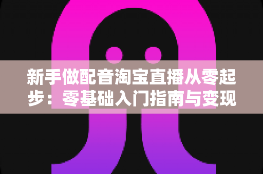 新手做配音淘宝直播从零起步：零基础入门指南与变现全攻略