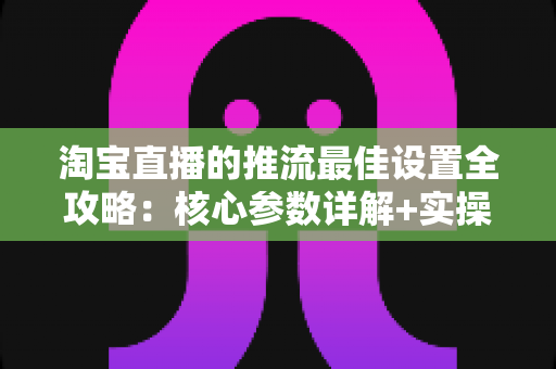 淘宝直播的推流最佳设置全攻略:核心参数详解+实操步骤+FAQ一文搞定 淘宝直播的推流最佳设置全攻略:核心参数详解+实操步骤+FAQ一文搞定