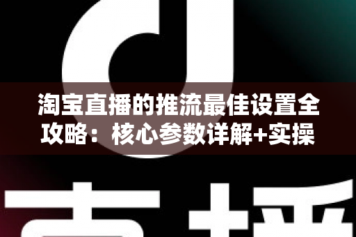 淘宝直播的推流最佳设置全攻略：核心参数详解+实操步骤+FAQ一文搞定