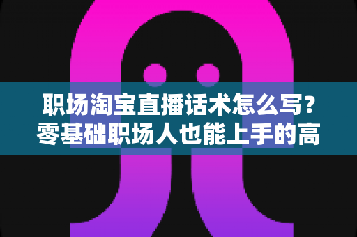 职场淘宝直播话术怎么写?零基础职场人也能上手的高转化直播话术全攻略 职场淘宝直播话术怎么写?零基础职场人也能上手的高转化直播话术全攻略