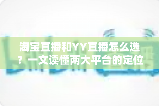 淘宝直播和YY直播怎么选？一文读懂两大平台的定位差异、变现方式与适合人群