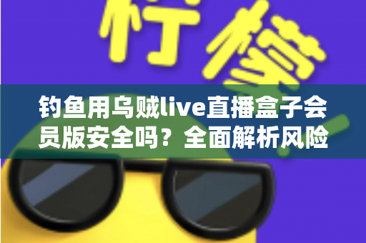 钓鱼用乌贼live直播盒子会员版安全吗？全面解析风险、鉴别方法与避坑指南