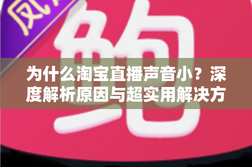 为什么淘宝直播声音小?深度解析原因与超实用解决方法全指南 为什么淘宝直播声音小?深度解析原因与超实用解决方法全指南