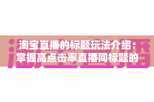 淘宝直播的标题玩法介绍:掌握高点击率直播间标题的撰写秘诀与实战策略全解析 淘宝直播的标题玩法介绍:掌握高点击率直播间标题的撰写秘诀与实战策略全解析