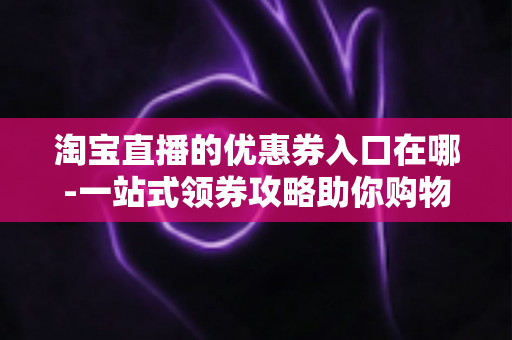 淘宝直播的优惠券入口在哪-一站式领券攻略助你购物省到底 淘宝直播的优惠券入口在哪-一站式领券攻略助你购物省到底