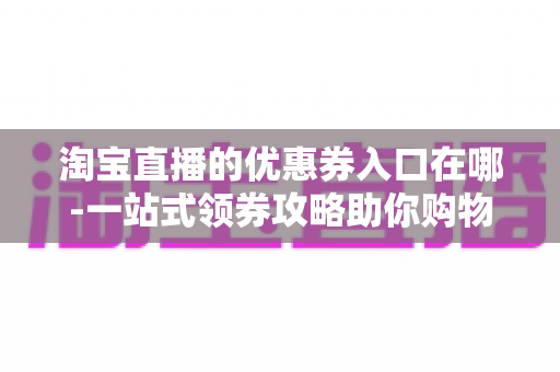 淘宝直播的优惠券入口在哪-一站式领券攻略助你购物省到底 淘宝直播的优惠券入口在哪-一站式领券攻略助你购物省到底