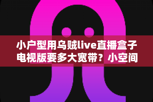 小户型用乌贼live直播盒子电视版要多大宽带?小空间流畅观影与直播的宽带选择全攻略 小户型用乌贼live直播盒子电视版要多大宽带?小空间流畅观影与直播的宽带选择全攻略