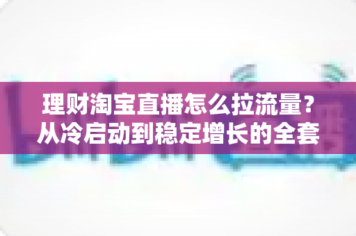 理财淘宝直播怎么拉流量？从冷启动到稳定增长的全套引流实战指南
