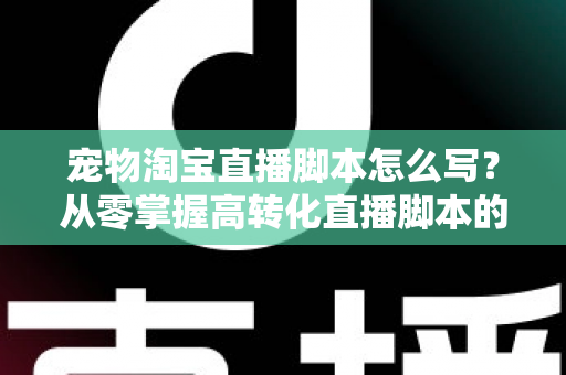 宠物淘宝直播脚本怎么写？从零掌握高转化直播脚本的完整撰写指南