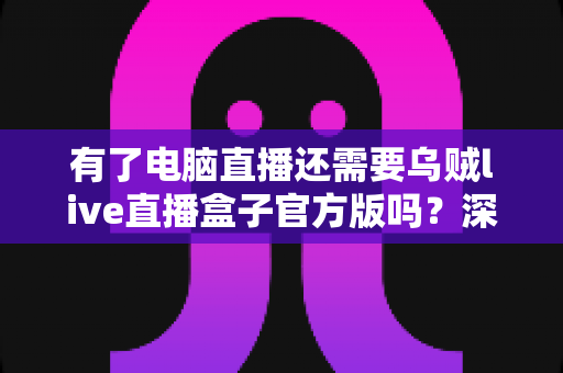 有了电脑直播还需要乌贼live直播盒子官方版吗？深度解析双设备直播方案的真实价值与选购指南