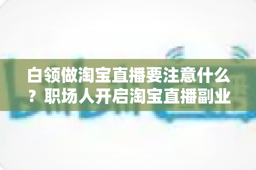 白领做淘宝直播要注意什么？职场人开启淘宝直播副业的全攻略与避坑指南