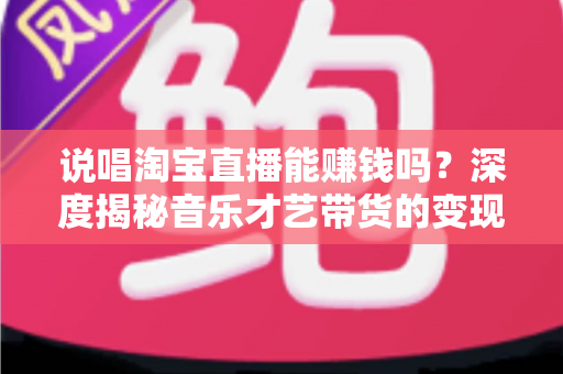 说唱淘宝直播能赚钱吗?深度揭秘音乐才艺带货的变现潜力与实战指南 说唱淘宝直播能赚钱吗?深度揭秘音乐才艺带货的变现潜力与实战指南