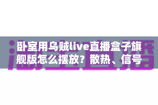 卧室用乌贼live直播盒子旗舰版怎么摆放?散热、信号、视线全方位优化指南 卧室用乌贼live直播盒子旗舰版怎么摆放?散热、信号、视线全方位优化指南