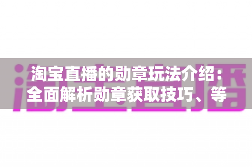 淘宝直播的勋章玩法介绍：全面解析勋章获取技巧、等级权益与直播间互动攻略