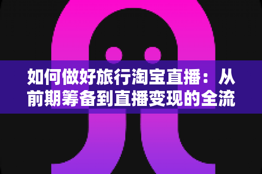 如何做好旅行淘宝直播：从前期筹备到直播变现的全流程实战指南
