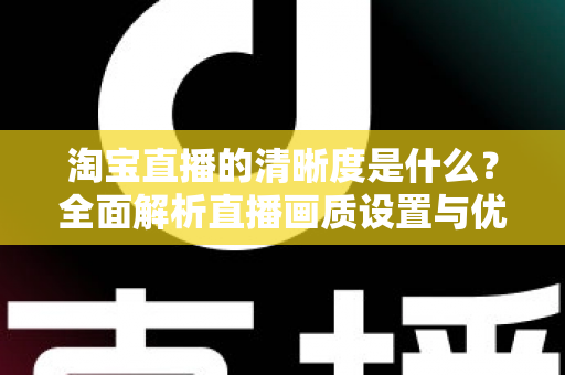 淘宝直播的清晰度是什么?全面解析直播画质设置与优化全攻略 淘宝直播的清晰度是什么?全面解析直播画质设置与优化全攻略