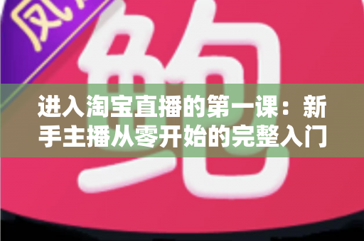 进入淘宝直播的第一课:新手主播从零开始的完整入门指南与实战攻略 进入淘宝直播的第一课:新手主播从零开始的完整入门指南与实战攻略