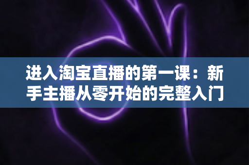进入淘宝直播的第一课:新手主播从零开始的完整入门指南与实战攻略 进入淘宝直播的第一课:新手主播从零开始的完整入门指南与实战攻略