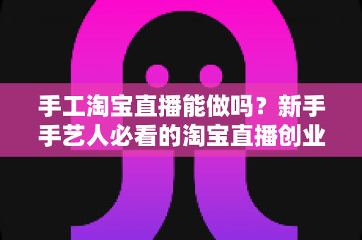 手工淘宝直播能做吗?新手手艺人必看的淘宝直播创业全攻略 手工淘宝直播能做吗?新手手艺人必看的淘宝直播创业全攻略