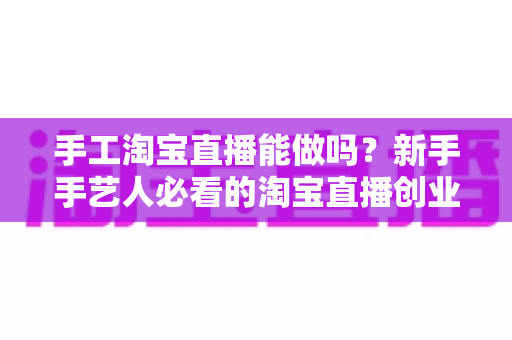 手工淘宝直播能做吗？新手手艺人必看的淘宝直播创业全攻略