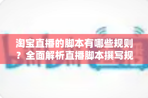 淘宝直播的脚本有哪些规则?全面解析直播脚本撰写规范与实操要点 淘宝直播的脚本有哪些规则?全面解析直播脚本撰写规范与实操要点