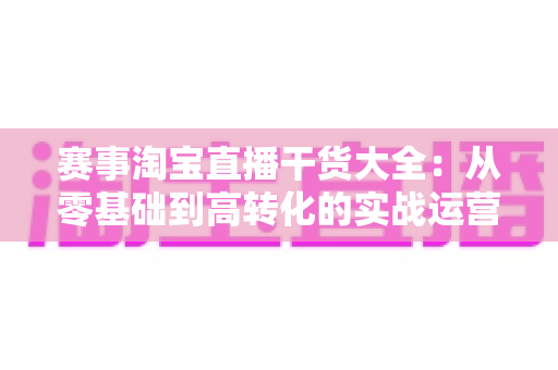 赛事淘宝直播干货大全:从零基础到高转化的实战运营指南 赛事淘宝直播干货大全:从零基础到高转化的实战运营指南