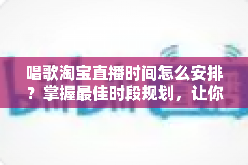唱歌淘宝直播时间怎么安排?掌握最佳时段规划,让你的直播间人气翻倍增长 唱歌淘宝直播时间怎么安排?掌握最佳时段规划,让你的直播间人气翻倍增长