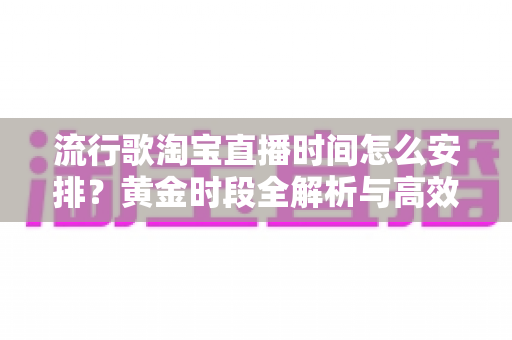 流行歌淘宝直播时间怎么安排?黄金时段全解析与高效排期实战指南 流行歌淘宝直播时间怎么安排?黄金时段全解析与高效排期实战指南