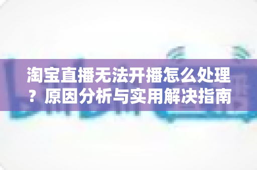 淘宝直播无法开播怎么处理？原因分析与实用解决指南全解析