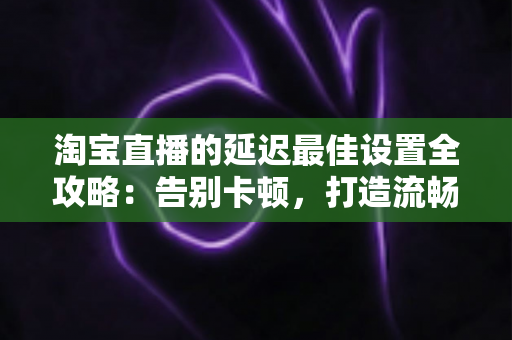 淘宝直播的延迟最佳设置全攻略:告别卡顿,打造流畅高转化的直播间体验 淘宝直播的延迟最佳设置全攻略:告别卡顿,打造流畅高转化的直播间体验