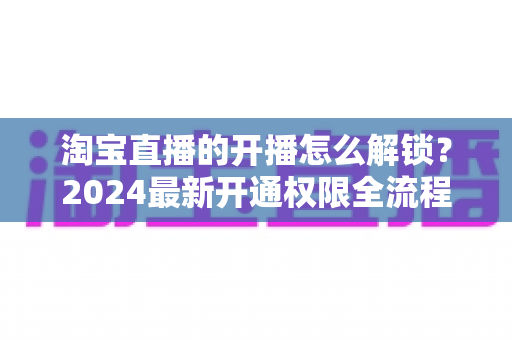 淘宝直播的开播怎么解锁？2024最新开通权限全流程指南与实操攻略
