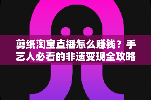 剪纸淘宝直播怎么赚钱?手艺人必看的非遗变现全攻略与实战技巧 剪纸淘宝直播怎么赚钱?手艺人必看的非遗变现全攻略与实战技巧