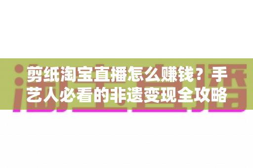 剪纸淘宝直播怎么赚钱?手艺人必看的非遗变现全攻略与实战技巧 剪纸淘宝直播怎么赚钱?手艺人必看的非遗变现全攻略与实战技巧