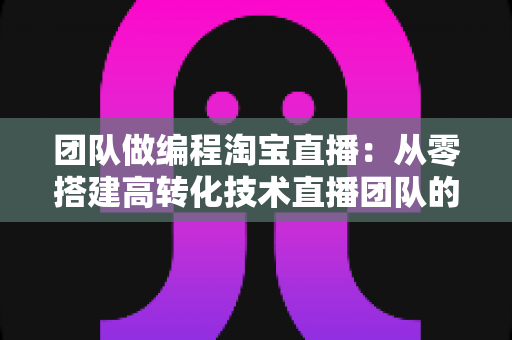 团队做编程淘宝直播:从零搭建高转化技术直播团队的完整实战指南 团队做编程淘宝直播:从零搭建高转化技术直播团队的完整实战指南