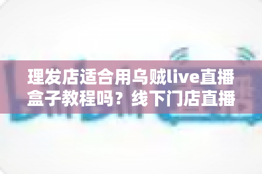理发店适合用乌贼live直播盒子教程吗?线下门店直播营销全攻略 理发店适合用乌贼live直播盒子教程吗?线下门店直播营销全攻略