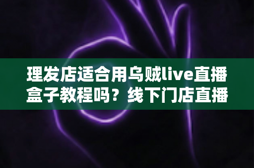 理发店适合用乌贼live直播盒子教程吗？线下门店直播营销全攻略