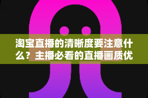 淘宝直播的清晰度要注意什么?主播必看的直播画质优化全攻略 淘宝直播的清晰度要注意什么?主播必看的直播画质优化全攻略