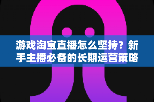 游戏淘宝直播怎么坚持？新手主播必备的长期运营策略与心态修炼指南