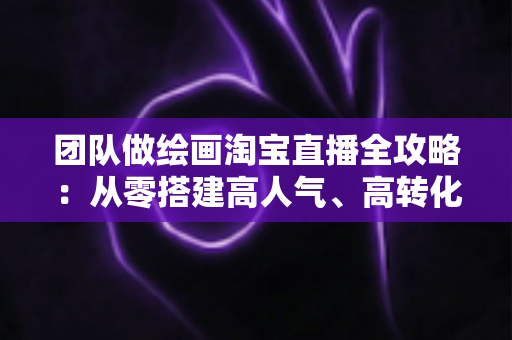 团队做绘画淘宝直播全攻略:从零搭建高人气、高转化艺术直播间的实战指南 团队做绘画淘宝直播全攻略:从零搭建高人气、高转化艺术直播间的实战指南