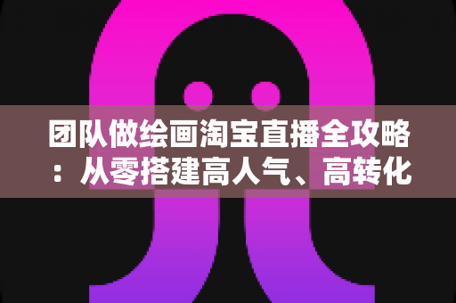 团队做绘画淘宝直播全攻略:从零搭建高人气、高转化艺术直播间的实战指南 团队做绘画淘宝直播全攻略:从零搭建高人气、高转化艺术直播间的实战指南