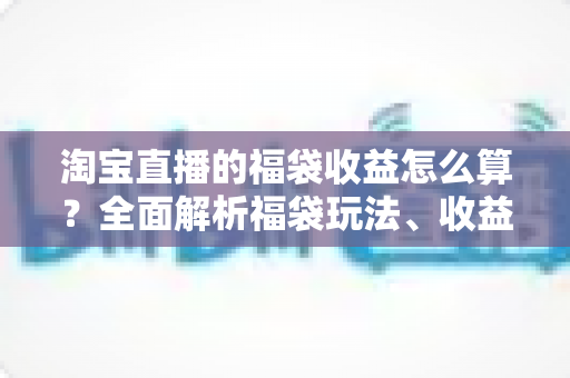 淘宝直播的福袋收益怎么算?全面解析福袋玩法、收益构成与提升策略 淘宝直播的福袋收益怎么算?全面解析福袋玩法、收益构成与提升策略