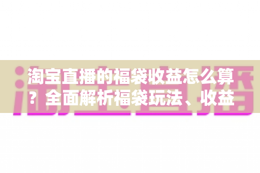淘宝直播的福袋收益怎么算?全面解析福袋玩法、收益构成与提升策略 淘宝直播的福袋收益怎么算?全面解析福袋玩法、收益构成与提升策略