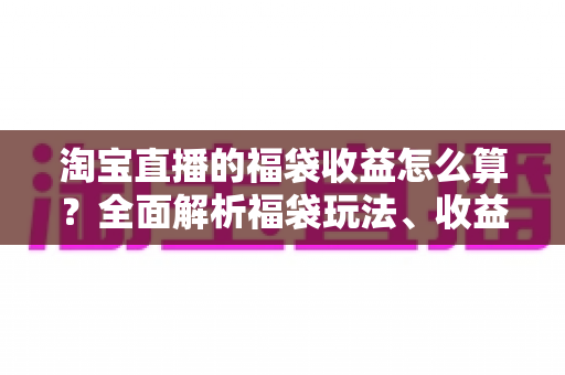 淘宝直播的福袋收益怎么算?全面解析福袋玩法、收益构成与提升策略 淘宝直播的福袋收益怎么算?全面解析福袋玩法、收益构成与提升策略