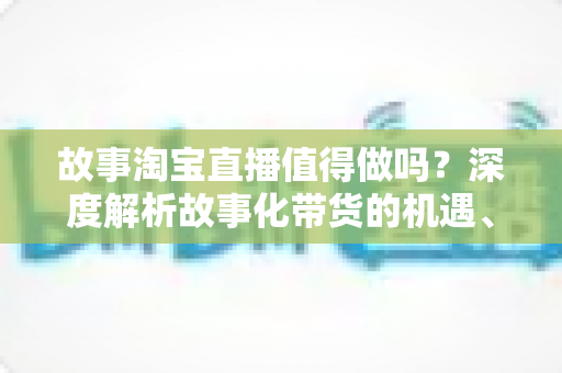 故事淘宝直播值得做吗？深度解析故事化带货的机遇、挑战与实战策略