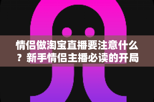 情侣做淘宝直播要注意什么?新手情侣主播必读的开局指南与避坑手册 情侣做淘宝直播要注意什么?新手情侣主播必读的开局指南与避坑手册
