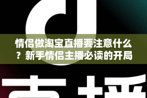 情侣做淘宝直播要注意什么?新手情侣主播必读的开局指南与避坑手册 情侣做淘宝直播要注意什么?新手情侣主播必读的开局指南与避坑手册