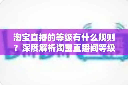 淘宝直播的等级有什么规则？深度解析淘宝直播间等级体系与晋级全攻略