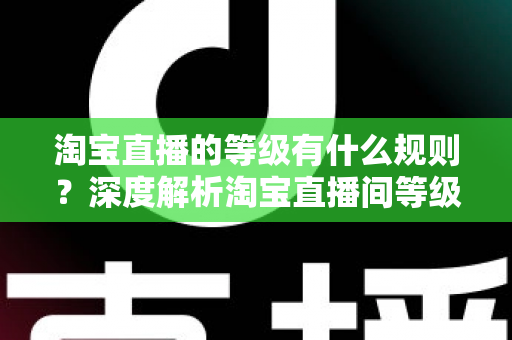淘宝直播的等级有什么规则？深度解析淘宝直播间等级体系与晋级全攻略