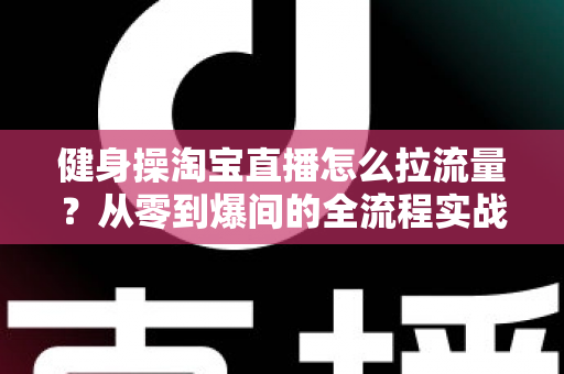 健身操淘宝直播怎么拉流量?从零到爆间的全流程实战引流指南 健身操淘宝直播怎么拉流量?从零到爆间的全流程实战引流指南